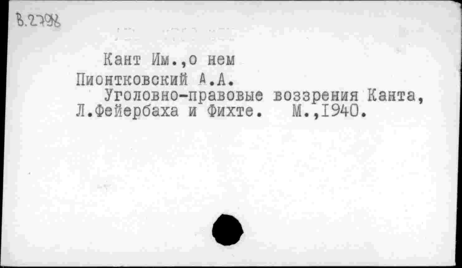 ﻿Кант Им.,о нем Пионтковский А.А.
Уголовно-правовые воззрения Канта Л.Фейербаха и Фихте. М.,1940.